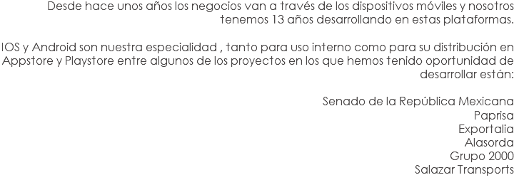 Desde hace unos años los negocios van a través de los dispositivos móviles y nosotros tenemos 13 años desarrollando en estas plataformas. IOS y Android son nuestra especialidad , tanto para uso interno como para su distribución en Appstore y Playstore entre algunos de los proyectos en los que hemos tenido oportunidad de desarrollar están: Senado de la República Mexicana
Paprisa
Exportalia
Alasorda
Grupo 2000
Salazar Transports